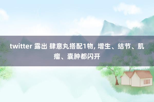 twitter 露出 肆意丸搭配1物， 增生、结节、肌瘤、囊肿都闪开