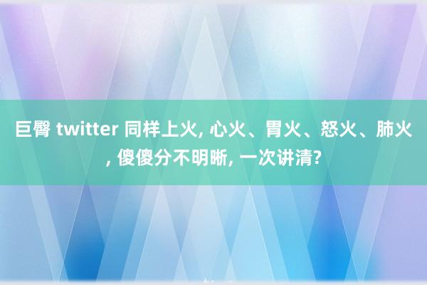 巨臀 twitter 同样上火， 心火、胃火、怒火、肺火， 傻傻分不明晰， 一次讲清?