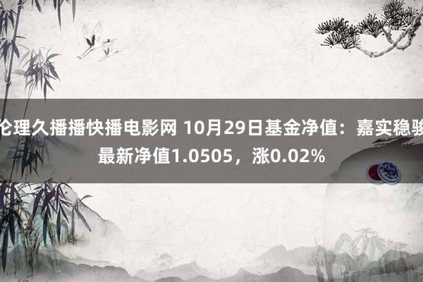 伦理久播播快播电影网 10月29日基金净值：嘉实稳骏最新净值1.0505，涨0.02%