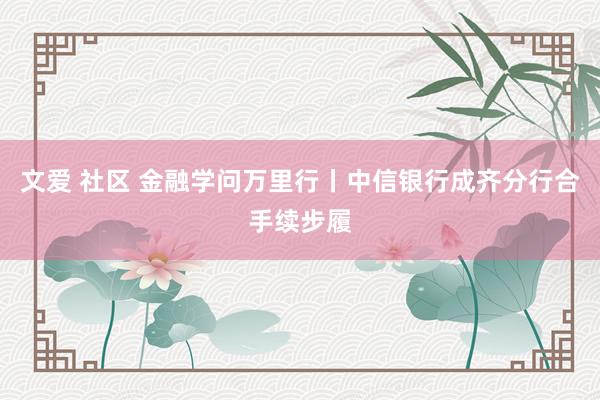 文爱 社区 金融学问万里行丨中信银行成齐分行合手续步履