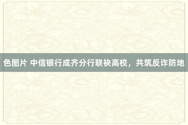色图片 中信银行成齐分行联袂高校，共筑反诈防地