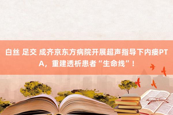 白丝 足交 成齐京东方病院开展超声指导下内瘘PTA，重建透析患者“生命线”！