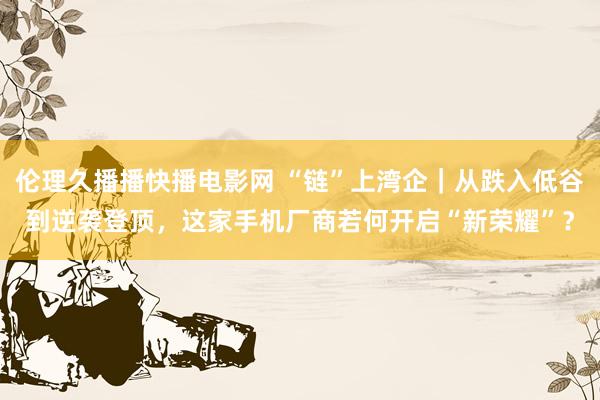 伦理久播播快播电影网 “链”上湾企｜从跌入低谷到逆袭登顶，这家手机厂商若何开启“新荣耀”？
