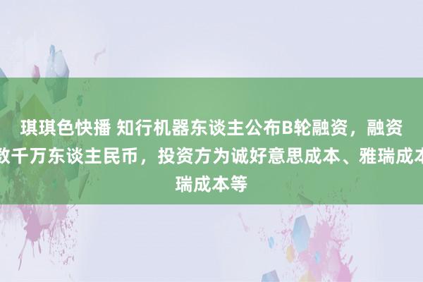 琪琪色快播 知行机器东谈主公布B轮融资，融资额数千万东谈主民币，投资方为诚好意思成本、雅瑞成本等