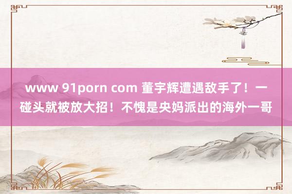 www 91porn com 董宇辉遭遇敌手了！一碰头就被放大招！不愧是央妈派出的海外一哥