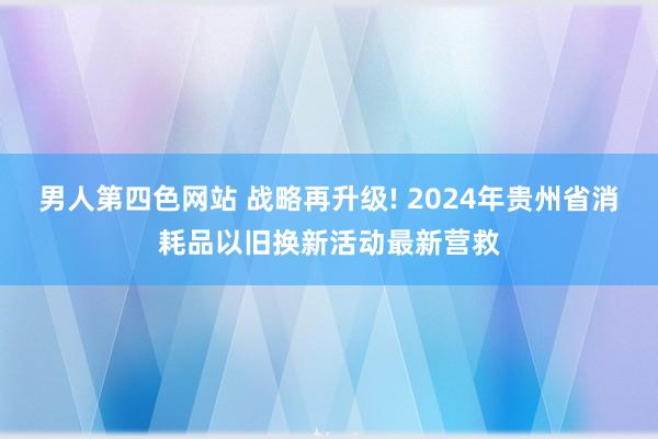 男人第四色网站 战略再升级! 2024年贵州省消耗品以旧换新活动最新营救