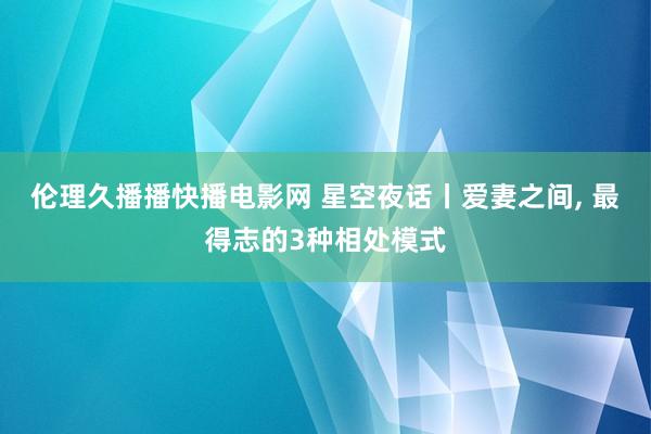 伦理久播播快播电影网 星空夜话丨爱妻之间， 最得志的3种相处模式