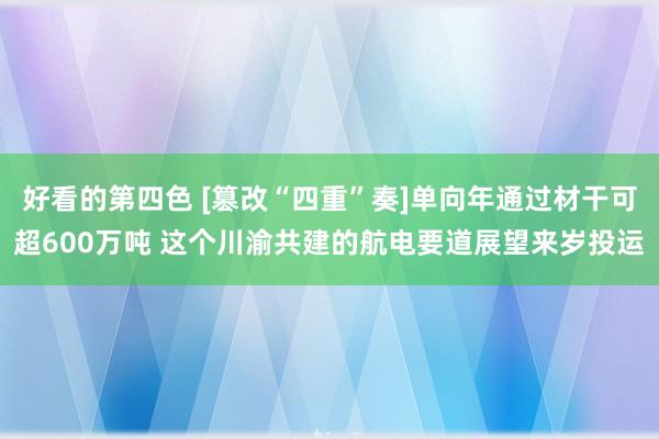 好看的第四色 [篡改“四重”奏]单向年通过材干可超600万吨 这个川渝共建的航电要道展望来岁投运