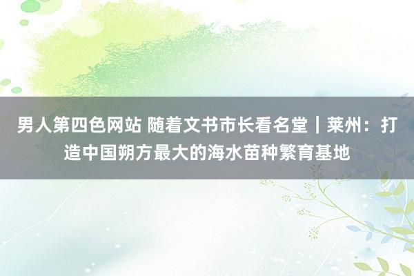 男人第四色网站 随着文书市长看名堂｜莱州：打造中国朔方最大的海水苗种繁育基地