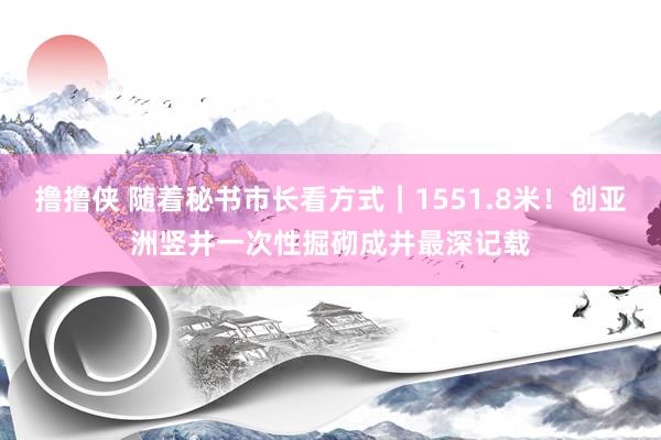 撸撸侠 随着秘书市长看方式｜1551.8米！创亚洲竖井一次性掘砌成井最深记载