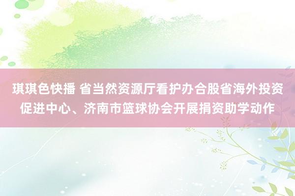 琪琪色快播 省当然资源厅看护办合股省海外投资促进中心、济南市篮球协会开展捐资助学动作