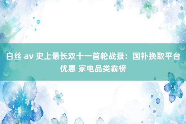 白丝 av 史上最长双十一首轮战报：国补换取平台优惠 家电品类霸榜