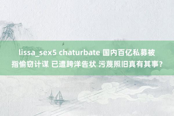 lissa_sex5 chaturbate 国内百亿私募被指偷窃计谋 已遭跨洋告状 污蔑照旧真有其事？