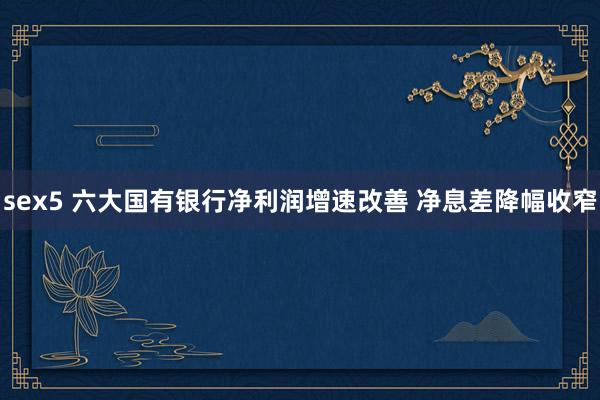 sex5 六大国有银行净利润增速改善 净息差降幅收窄