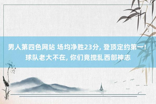 男人第四色网站 场均净胜23分， 登顶定约第一! 球队老大不在， 你们竟搅乱西部神志
