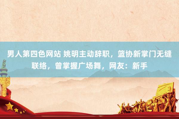 男人第四色网站 姚明主动辞职，篮协新掌门无缝联络，曾掌握广场舞，网友：新手