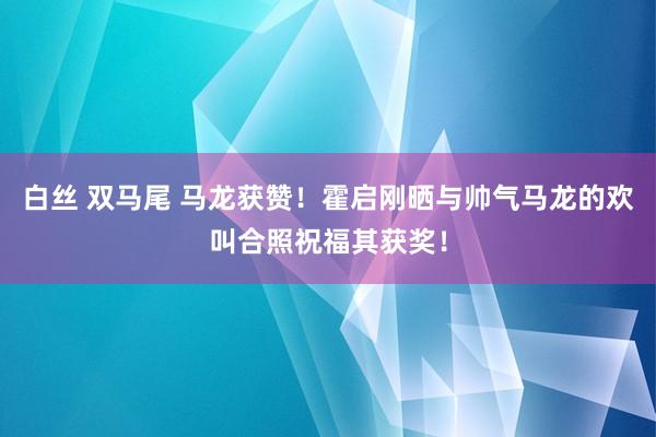 白丝 双马尾 马龙获赞！霍启刚晒与帅气马龙的欢叫合照祝福其获奖！