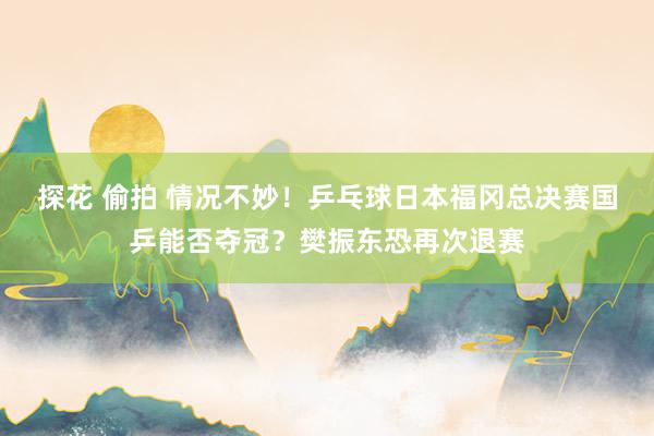 探花 偷拍 情况不妙！乒乓球日本福冈总决赛国乒能否夺冠？樊振东恐再次退赛