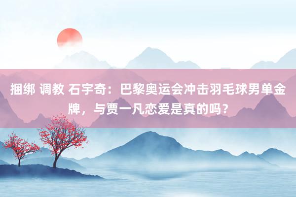 捆绑 调教 石宇奇：巴黎奥运会冲击羽毛球男单金牌，与贾一凡恋爱是真的吗？