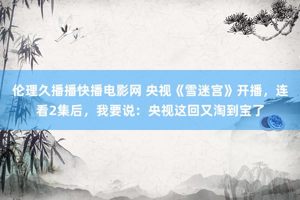 伦理久播播快播电影网 央视《雪迷宫》开播，连看2集后，我要说：央视这回又淘到宝了