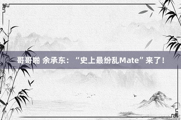 哥哥啪 余承东：“史上最纷乱Mate”来了！