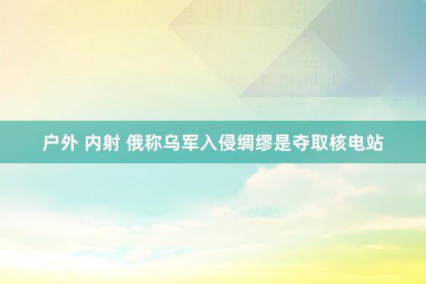 户外 内射 俄称乌军入侵绸缪是夺取核电站