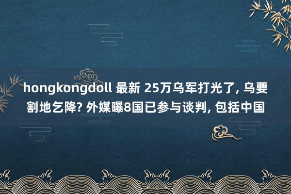 hongkongdoll 最新 25万乌军打光了， 乌要割地乞降? 外媒曝8国已参与谈判， 包括中国