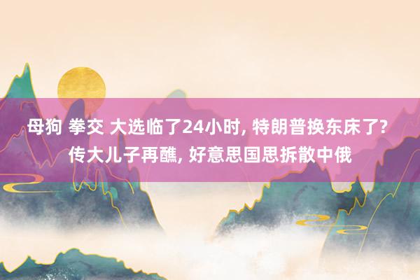 母狗 拳交 大选临了24小时， 特朗普换东床了? 传大儿子再醮， 好意思国思拆散中俄