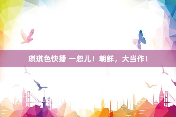 琪琪色快播 一忽儿！朝鲜，大当作！