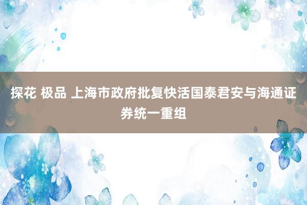探花 极品 上海市政府批复快活国泰君安与海通证券统一重组