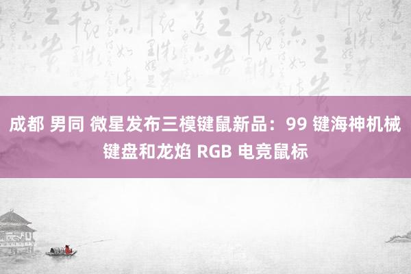 成都 男同 微星发布三模键鼠新品：99 键海神机械键盘和龙焰 RGB 电竞鼠标
