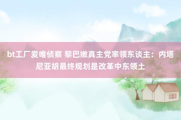 bt工厂爱唯侦察 黎巴嫩真主党率领东谈主：内塔尼亚胡最终规划是改革中东领土