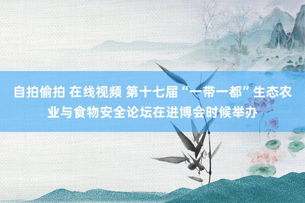 自拍偷拍 在线视频 第十七届“一带一都”生态农业与食物安全论坛在进博会时候举办