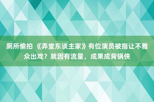厕所偷拍 《弄堂东谈主家》有位演员被指让不雅众出戏？就因有流量，成果成背锅侠