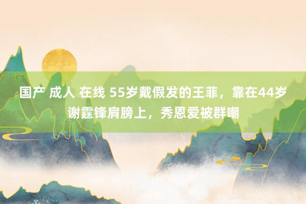 国产 成人 在线 55岁戴假发的王菲，靠在44岁谢霆锋肩膀上，秀恩爱被群嘲