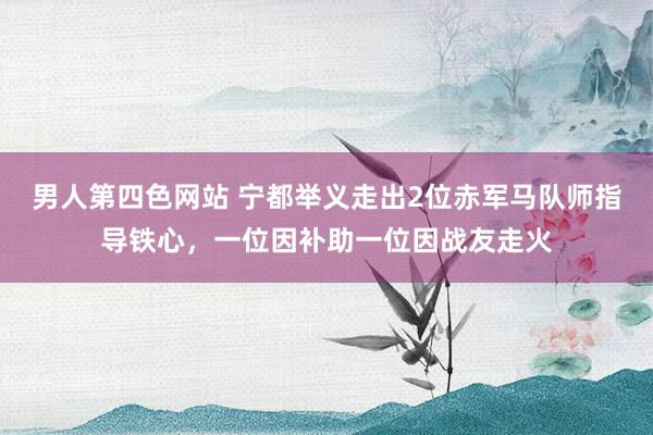 男人第四色网站 宁都举义走出2位赤军马队师指导铁心，一位因补助一位因战友走火