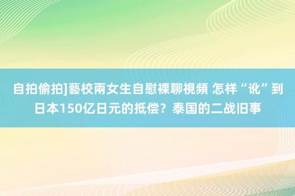 自拍偷拍]藝校兩女生自慰裸聊視頻 怎样“讹”到日本150亿日元的抵偿？泰国的二战旧事