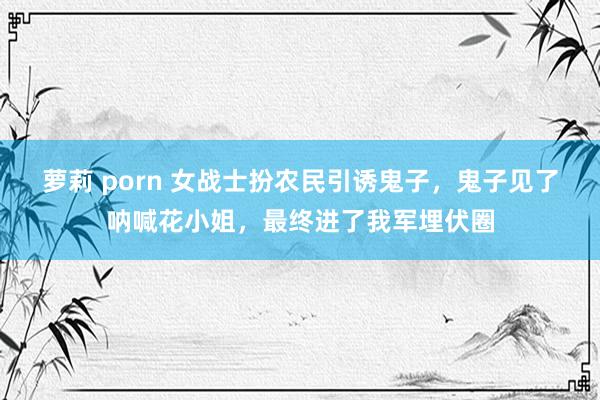 萝莉 porn 女战士扮农民引诱鬼子，鬼子见了呐喊花小姐，最终进了我军埋伏圈