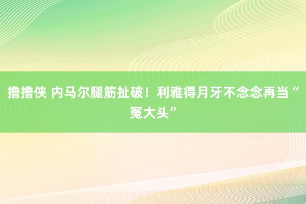 撸撸侠 内马尔腿筋扯破！利雅得月牙不念念再当“冤大头”