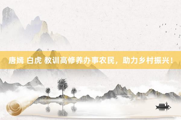 唐嫣 白虎 教训高修养办事农民，助力乡村振兴！