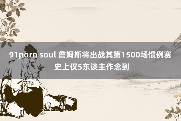 91porn soul 詹姆斯将出战其第1500场惯例赛 史上仅5东谈主作念到