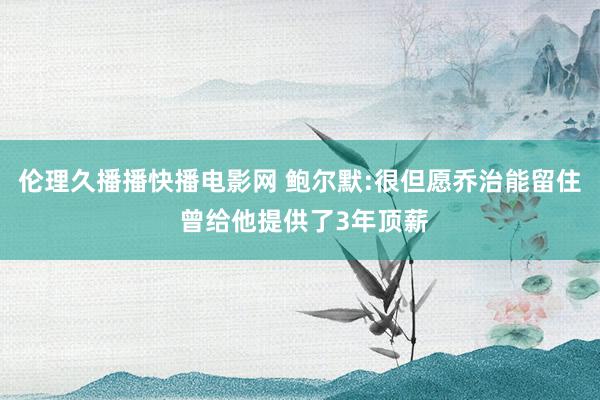 伦理久播播快播电影网 鲍尔默:很但愿乔治能留住 曾给他提供了3年顶薪