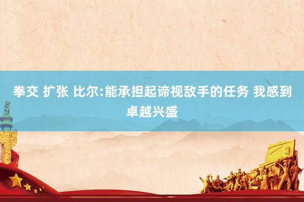 拳交 扩张 比尔:能承担起谛视敌手的任务 我感到卓越兴盛