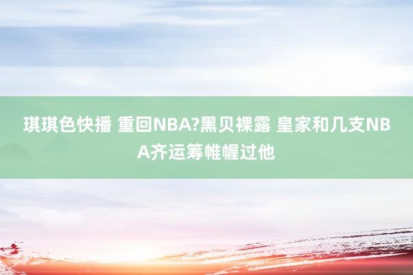 琪琪色快播 重回NBA?黑贝裸露 皇家和几支NBA齐运筹帷幄过他