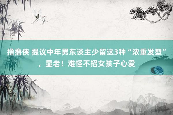 撸撸侠 提议中年男东谈主少留这3种“浓重发型”，显老！难怪不招女孩子心爱
