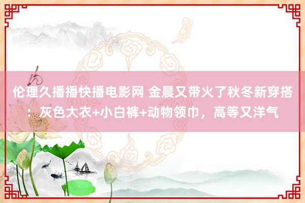 伦理久播播快播电影网 金晨又带火了秋冬新穿搭：灰色大衣+小白裤+动物领巾，高等又洋气