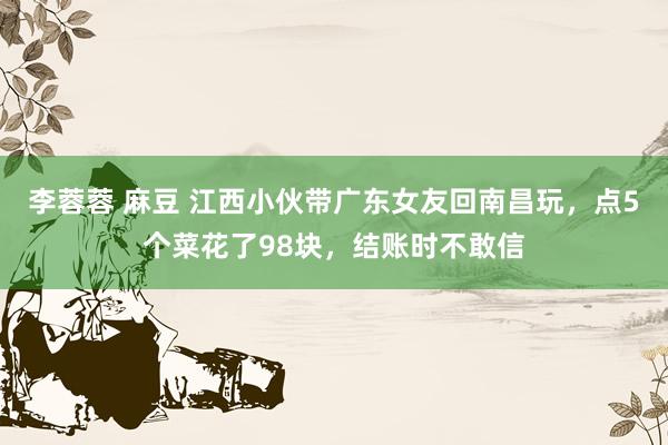 李蓉蓉 麻豆 江西小伙带广东女友回南昌玩，点5个菜花了98块，结账时不敢信
