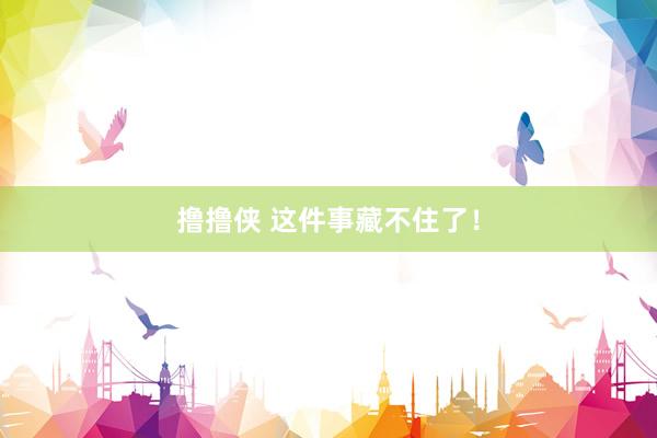 撸撸侠 这件事藏不住了！