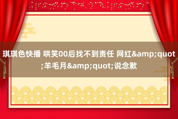 琪琪色快播 哄笑00后找不到责任 网红&quot;羊毛月&quot;说念歉