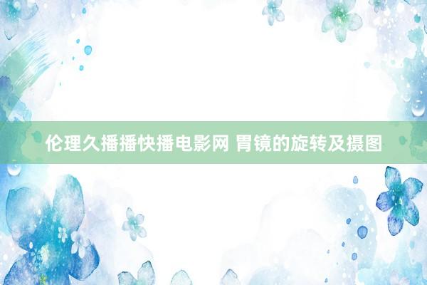 伦理久播播快播电影网 胃镜的旋转及摄图